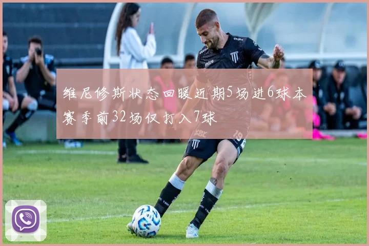 维尼修斯状态回暖近期5场进6球本赛季前32场仅打入7球