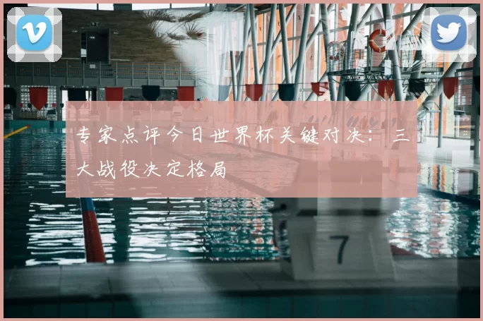 专家点评今日世界杯关键对决:三大战役决定格局