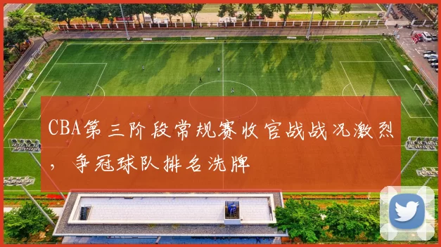 CBA第三阶段常规赛收官战战况激烈,争冠球队排名洗牌