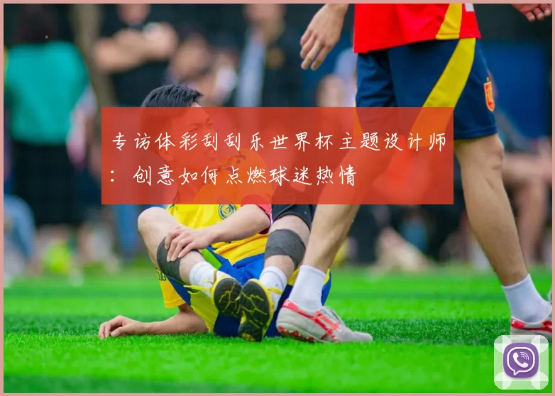 专访体彩刮刮乐世界杯主题设计师：创意如何点燃球迷热情