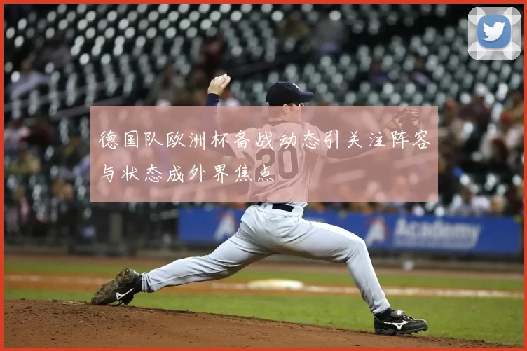 德国队欧洲杯备战动态引关注阵容与状态成外界焦点