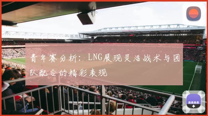青年赛分析：LNG展现灵活战术与团队配合的精彩表现